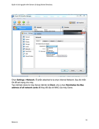 Quản trị tài nguyên trên Server sử dụng Active Directory
11
Nhóm 6:
Chọn Settings ->Network. Ở phần attached to ta chọn Internal Network. Sau đó nhấn
Ok để set mạng cho máy.
Tạo một bản clone từ máy Server đặt tên là Client, chú ý chọn Reinitialize the Mac
address of all network cards để thay đổi địa chỉ MAC của máy Clone.
 