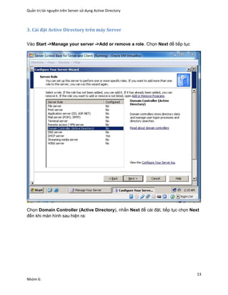 Quản trị tài nguyên trên Server sử dụng Active Directory
13
Nhóm 6:
3. Cài đặt Active Directory trên máy Server
Vào Start ->Manage your server ->Add or remove a role. Chọn Next để tiếp tục
Chọn Domain Controller (Active Directory), nhấn Next để cài đặt, tiếp tục chọn Next
đến khi màn hình sau hiện ra:
 