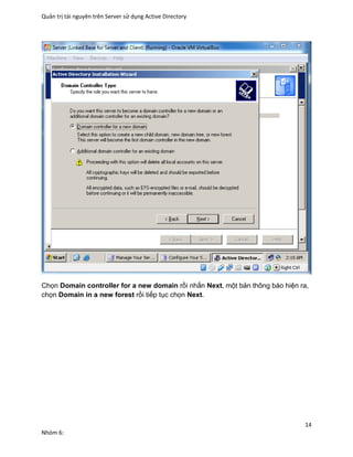Quản trị tài nguyên trên Server sử dụng Active Directory
14
Nhóm 6:
Chọn Domain controller for a new domain rồi nhấn Next, một bản thông báo hiện ra,
chọn Domain in a new forest rồi tiếp tục chọn Next.
 