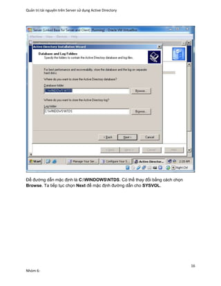 Quản trị tài nguyên trên Server sử dụng Active Directory
16
Nhóm 6:
Để đường dẫn mặc định là C:WINDOWSNTDS. Có thể thay đổi bằng cách chọn
Browse. Ta tiếp tục chọn Next để mặc định đường dẫn cho SYSVOL.
 