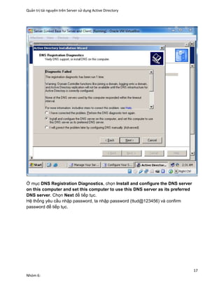 Quản trị tài nguyên trên Server sử dụng Active Directory
17
Nhóm 6:
Ở mục DNS Registration Diagnostics, chọn Install and configure the DNS server
on this computer and set this computer to use this DNS server as its preferred
DNS server. Chọn Next để tiếp tục.
Hệ thống yêu cầu nhập password, ta nhập password (ttud@123456) và confirm
password để tiếp tục.
 