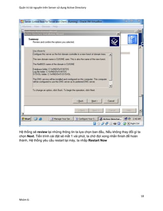 Quản trị tài nguyên trên Server sử dụng Active Directory
18
Nhóm 6:
Hệ thống sẽ review lại những thông tin ta lựa chọn ban đầu, Nếu không thay đổi gì ta
chọn Next. Tiến trình cài đặt sẽ mất 1 vài phút, ta chờ đợi xong nhấn finish để hoàn
thành, Hệ thống yêu cầu restart lại máy, ta nhấp Restart Now
 