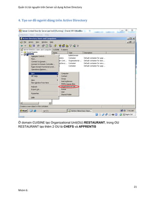 Quản trị tài nguyên trên Server sử dụng Active Directory
21
Nhóm 6:
4. Tạo sơ đồ người dùng trên Active Directory
Ở domain CUISINE tạo Organizational Unit(OU) RESTAURANT, trong OU
RESTAURANT tạo thêm 2 OU là CHEFS và APPRENTIS
 