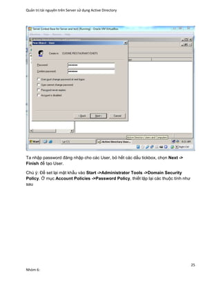 Quản trị tài nguyên trên Server sử dụng Active Directory
25
Nhóm 6:
Ta nhập password đăng nhập cho các User, bỏ hết các dấu tickbox, chọn Next ->
Finish để tạo User.
Chú ý: Để set lại mật khẩu vào Start ->Administrator Tools ->Domain Security
Policy. Ở mục Account Policies ->Password Policy, thiết lập lại các thuộc tính như
sau
 