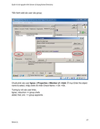 Quản trị tài nguyên trên Server sử dụng Active Directory
27
Nhóm 6:
Tiến hành add các user vào group:
Chuột phải vào user lignac ->Properties ->Member of ->Add. Ở mục Enter the object
name to select, nhập chefs rồi nhấn Check Name -> Ok ->Ok.
Tương tự với các user khác.
lignac, robuchon => group chefs
abdel, fred, eric => group apprentis
 