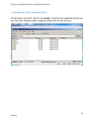 Quản trị tài nguyên trên Server sử dụng Active Directory
28
Nhóm 6:
5. Tạo thư mục chia sẻ trên máy Server
Ở máy Server, ta vào ổ C. Tạo thư mục recette. Trong thư mục recette lần lượt tạo các
thư mục chefs, robuchon, lignac, apprentis, abdel, fred, eric như hình sau:
 
