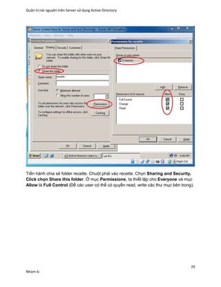 Quản trị tài nguyên trên Server sử dụng Active Directory
29
Nhóm 6:
Tiến hành chia sẻ folder recette. Chuột phải vào recette. Chọn Sharing and Security.
Click chọn Share this folder. Ở mục Permissions, ta thiết lập cho Everyone và mục
Allow là Full Control (Để các user có thể có quyền read, write các thư mục bên trong).
 