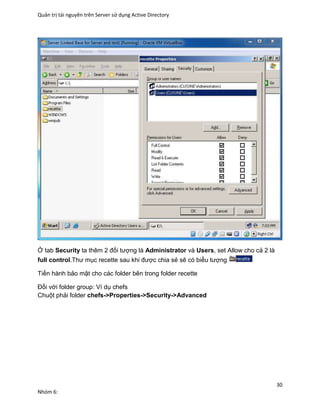 Quản trị tài nguyên trên Server sử dụng Active Directory
30
Nhóm 6:
Ở tab Security ta thêm 2 đối tượng là Administrator và Users, set Allow cho cả 2 là
full control.Thư mục recette sau khi được chia sẻ sẽ có biểu tượng
Tiến hành bảo mật cho các folder bên trong folder recette
Đối với folder group: Ví dụ chefs
Chuột phải folder chefs->Properties->Security->Advanced
 