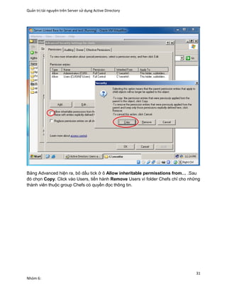 Quản trị tài nguyên trên Server sử dụng Active Directory
31
Nhóm 6:
Bảng Advanced hiện ra, bỏ dấu tick ở ô Allow inheritable permisstions from… .Sau
đó chọn Copy. Click vào Users, tiến hành Remove Users vì folder Chefs chỉ cho những
thành viên thuộc group Chefs có quyền đọc thông tin.
 