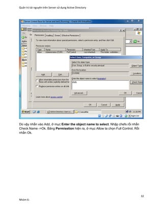 Quản trị tài nguyên trên Server sử dụng Active Directory
32
Nhóm 6:
Do vậy nhấn vào Add, ở mục Enter the object name to select. Nhập chefs rồi nhấn
Check Name ->Ok. Bảng Permisstion hiện ra, ở mục Allow ta chọn Full Control. Rồi
nhấn Ok.
 