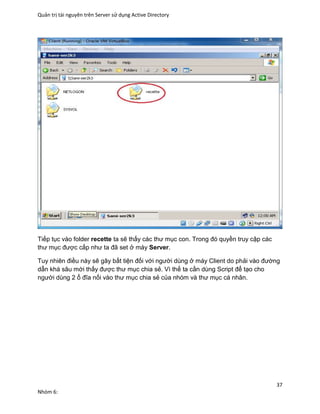 Quản trị tài nguyên trên Server sử dụng Active Directory
37
Nhóm 6:
Tiếp tục vào folder recette ta sẽ thấy các thư mục con. Trong đó quyền truy cập các
thư mục được cấp như ta đã set ở máy Server.
Tuy nhiên điều này sẽ gây bất tiện đối với người dùng ở máy Client do phải vào đường
dẫn khá sâu mới thấy được thư mục chia sẻ. Vì thế ta cần dùng Script để tạo cho
người dùng 2 ổ đĩa nối vào thư mục chia sẻ của nhóm và thư mục cá nhân.
 