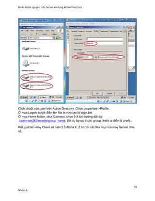 Quản trị tài nguyên trên Server sử dụng Active Directory
39
Nhóm 6:
Click chuột vào user trên Active Directory. Chọn properties->Profile.
Ở mục Logon script: điền tên file ta vừa tạo là login.bat
Ở mục Home folder, click Connect, chọn ổ X tới đường dẫn là:
sami-ser2k3recettegroup_name. (Ví dụ lignac thuộc group chefs ta điền là chefs).
Kết quả bên máy Client sẽ hiện 2 ổ đĩa là X, Z trỏ tới các thư mục mà máy Server chia
sẻ.
 