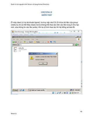 Quản trị tài nguyên trên Server sử dụng Active Directory
40
Nhóm 6:
CHƯƠNG II
KIỂM THỬ
Ở máy client (ví dụ tài khoản lignac): ta truy vập vào ổ X (ổ chứa dữ liệu của group
chefs) ta chỉ có thể thấy (read) mà ta không thể thao tác trên các file trong ổ như tạo
mới, sửa thông tin các file (write). Khi ta cố tình thao tác thì hệ thống sẽ báo lỗi:
 