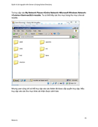 Quản trị tài nguyên trên Server sử dụng Active Directory
41
Nhóm 6:
Ta truy cập vào My Network Places->Entire Network->Microsoft Windows Network-
>Cuisine->Sami-ser2k3->recette. Ta có thể thấy các thư mục trong thư mục chia sẻ
recette.
Nhưng user cũng chỉ có thể truy cập vào các folder đã được cấp quyền truy cập. Nếu
truy cập vào các thư mục khác sẽ nhận được cảnh báo
 