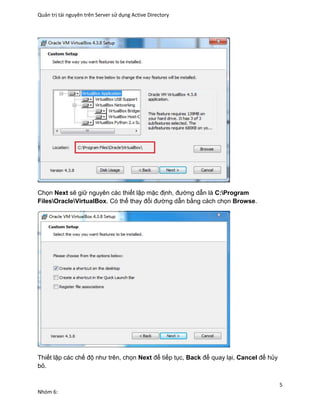 Quản trị tài nguyên trên Server sử dụng Active Directory
5
Nhóm 6:
Chọn Next sẽ giữ nguyên các thiết lập mặc định, đường dẫn là C:Program
FilesOracleVirtualBox. Có thể thay đổi đường dẫn bằng cách chọn Browse.
Thiết lập các chế độ như trên, chọn Next để tiếp tục, Back để quay lại, Cancel để hủy
bỏ.
 