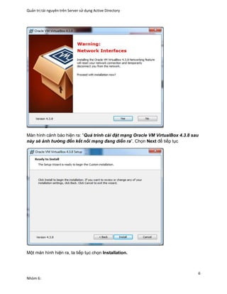 Quản trị tài nguyên trên Server sử dụng Active Directory
6
Nhóm 6:
Màn hình cảnh báo hiện ra: “Quá trình cài đặt mạng Oracle VM VirtualBox 4.3.8 sau
này sẽ ảnh hưởng đến kết nối mạng đang diễn ra”. Chọn Next để tiếp tục
Một màn hình hiện ra, ta tiếp tục chọn Installation.
 