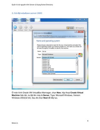 Quản trị tài nguyên trên Server sử dụng Active Directory
8
Nhóm 6:
2. Cài đặt windows server 2003
Ở màn hình Oracle VM VirtualBox Mannager, chọn New, hộp thoại Create Virtual
Machine hiện lên, ta đặt tên máy là Server, Type: Microsoft Windows, Version:
Windows 2003(32 bit). Sau đó chọn Next để tiếp tục.
 