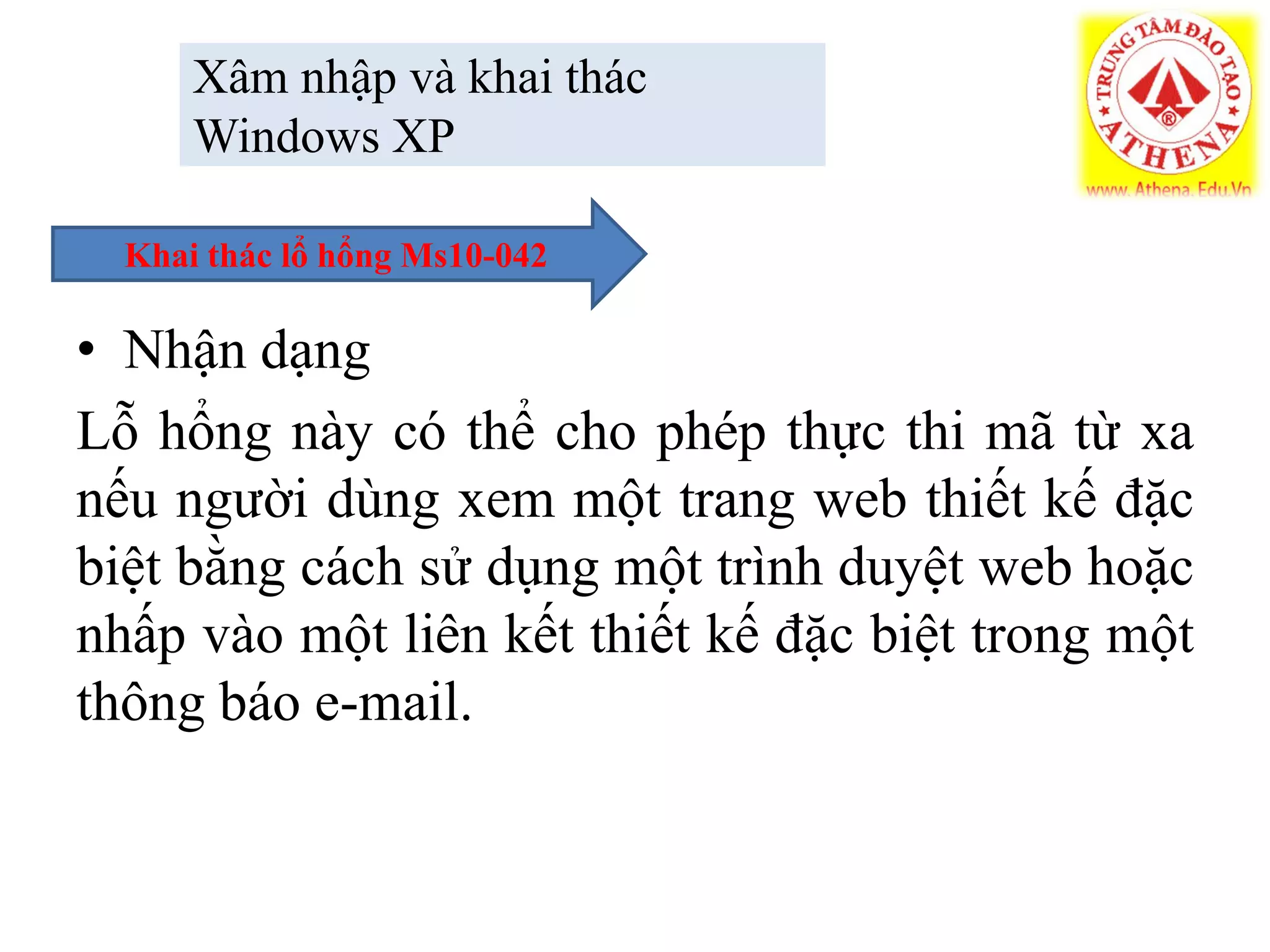 Xâm nhập và khai thác
Windows XP
• Nhận dạng
Lỗ hổng này có thể cho phép thực thi mã từ xa
nếu người dùng xem một trang web thiết kế đặc
biệt bằng cách sử dụng một trình duyệt web hoặc
nhấp vào một liên kết thiết kế đặc biệt trong một
thông báo e-mail.
Khai thác lổ hổng Ms10-042
 