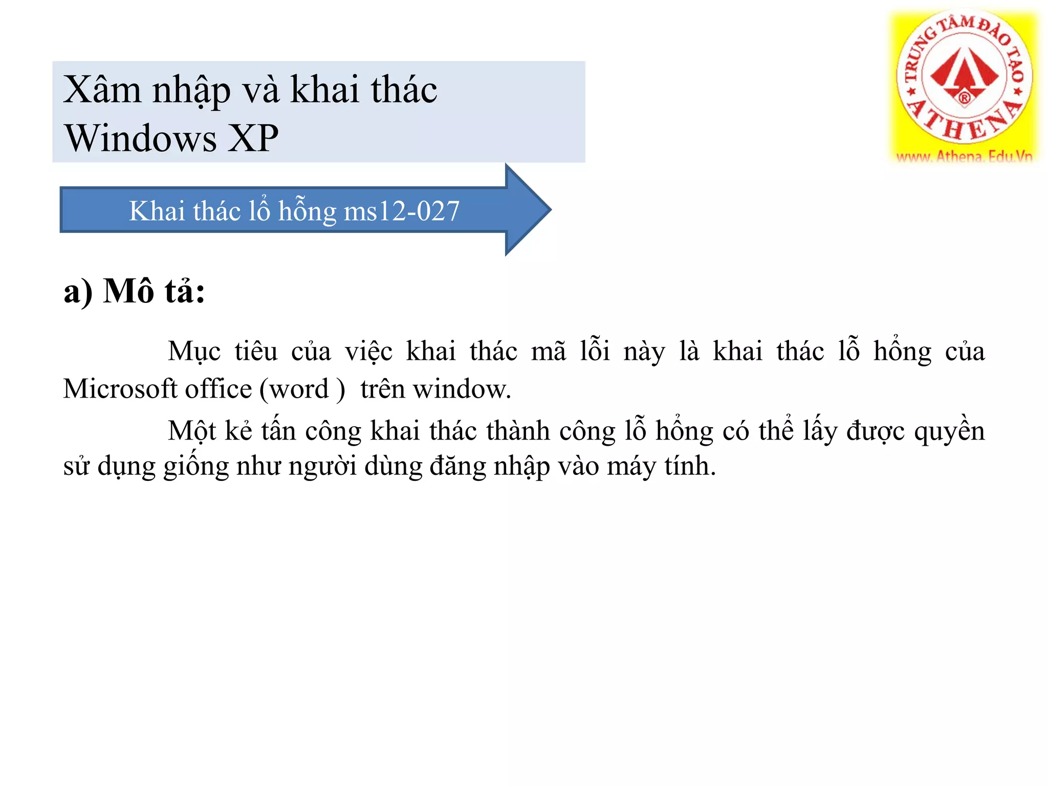 Xâm nhập và khai thác
Windows XP
a) Mô tả:
Mục tiêu của việc khai thác mã lỗi này là khai thác lỗ hổng của
Microsoft office (word ) trên window.
Một kẻ tấn công khai thác thành công lỗ hổng có thể lấy được quyền
sử dụng giống như người dùng đăng nhập vào máy tính.
Khai thác lổ hỗng ms12-027
 