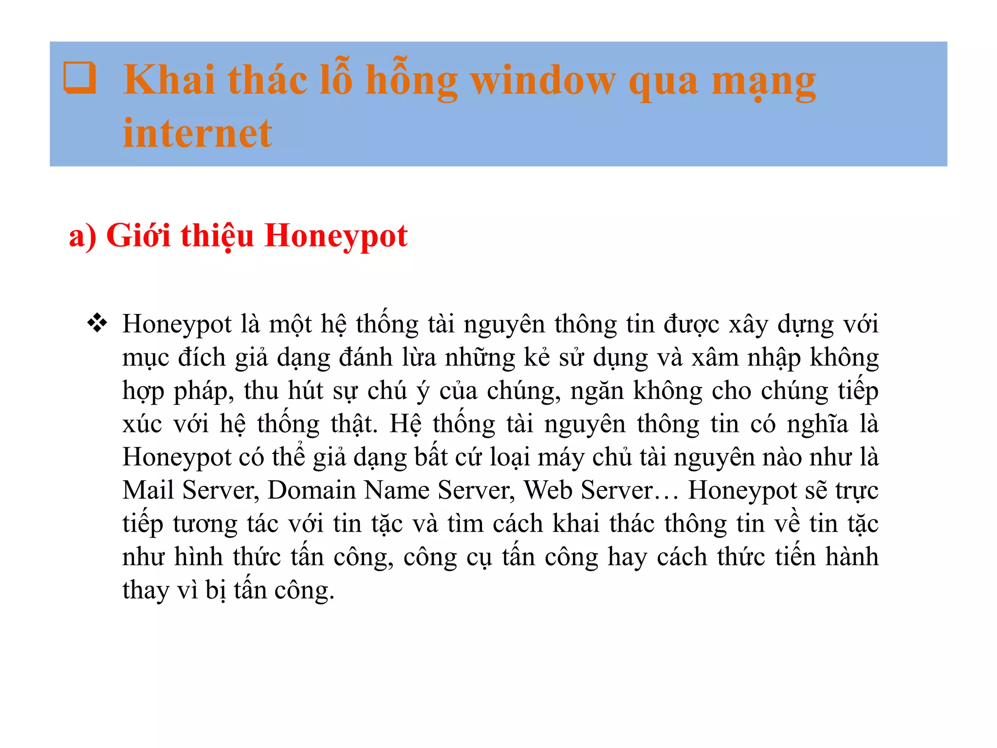 Khai thác lỗ hỗng window qua mạng
internet
a) Giới thiệu Honeypot
 Honeypot là một hệ thống tài nguyên thông tin được xây dựng với
mục đích giả dạng đánh lừa những kẻ sử dụng và xâm nhập không
hợp pháp, thu hút sự chú ý của chúng, ngăn không cho chúng tiếp
xúc với hệ thống thật. Hệ thống tài nguyên thông tin có nghĩa là
Honeypot có thể giả dạng bất cứ loại máy chủ tài nguyên nào như là
Mail Server, Domain Name Server, Web Server… Honeypot sẽ trực
tiếp tương tác với tin tặc và tìm cách khai thác thông tin về tin tặc
như hình thức tấn công, công cụ tấn công hay cách thức tiến hành
thay vì bị tấn công.
 