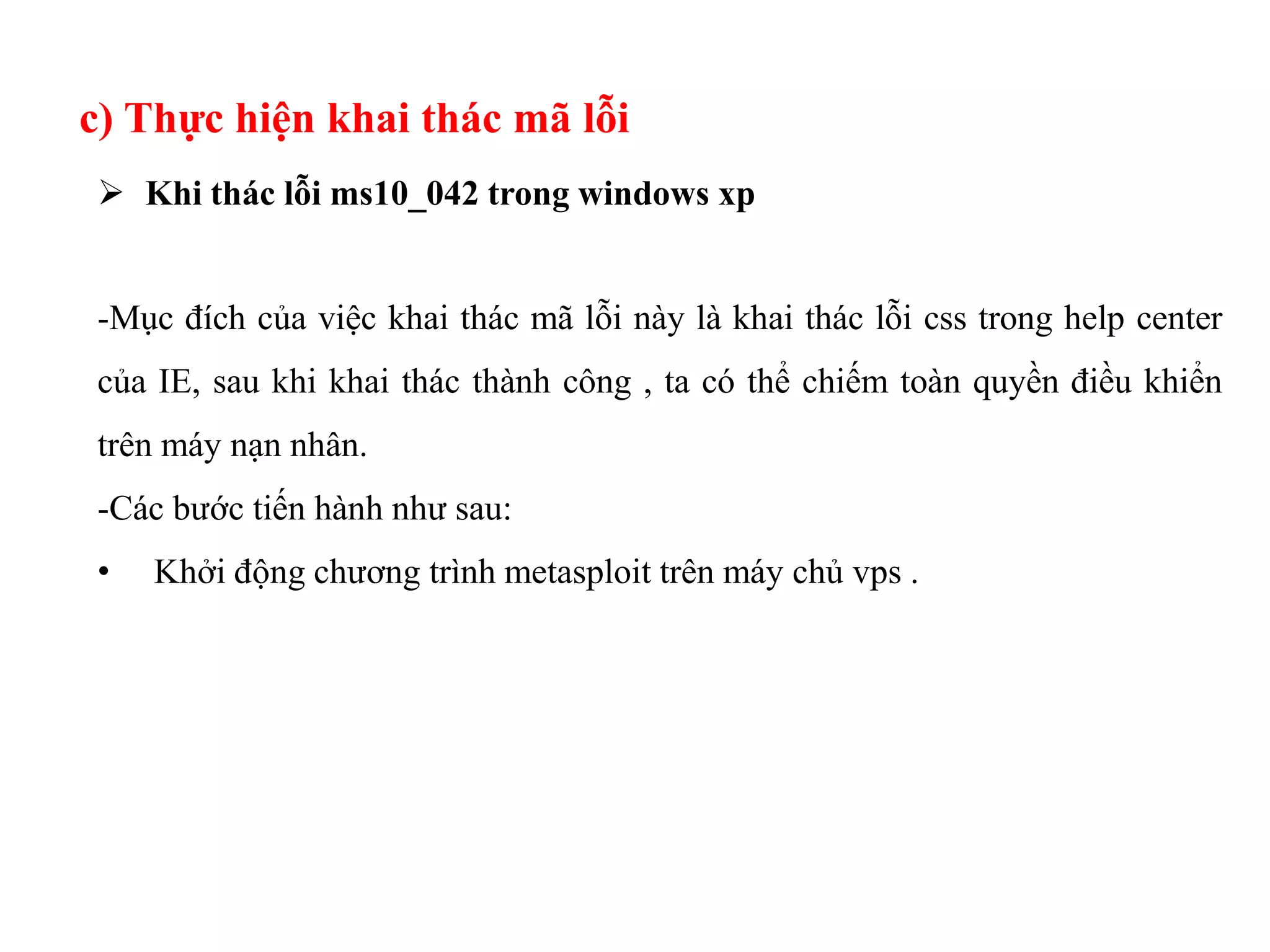 c) Thực hiện khai thác mã lỗi
 Khi thác lỗi ms10_042 trong windows xp
-Mục đích của việc khai thác mã lỗi này là khai thác lỗi css trong help center
của IE, sau khi khai thác thành công , ta có thể chiếm toàn quyền điều khiển
trên máy nạn nhân.
-Các bước tiến hành như sau:
• Khởi động chương trình metasploit trên máy chủ vps .
 
