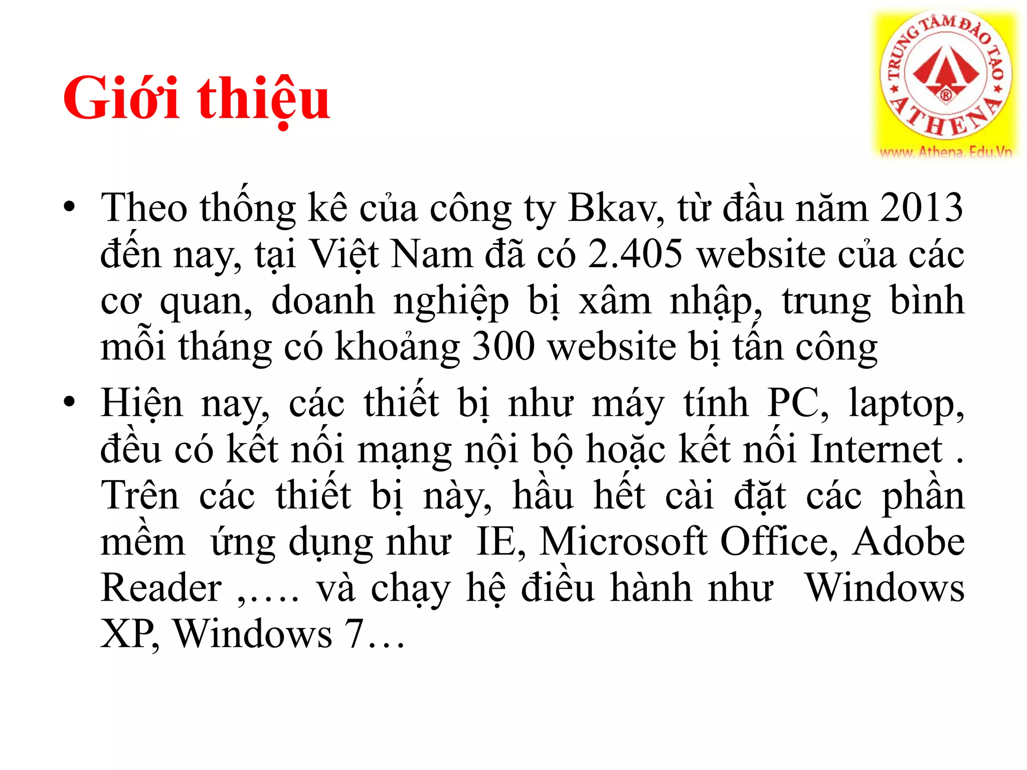 Giới thiệu
• Theo thống kê của công ty Bkav, từ đầu năm 2013
đến nay, tại Việt Nam đã có 2.405 website của các
cơ quan, doanh nghiệp bị xâm nhập, trung bình
mỗi tháng có khoảng 300 website bị tấn công
• Hiện nay, các thiết bị như máy tính PC, laptop,
đều có kết nối mạng nội bộ hoặc kết nối Internet .
Trên các thiết bị này, hầu hết cài đặt các phần
mềm ứng dụng như IE, Microsoft Office, Adobe
Reader ,…. và chạy hệ điều hành như Windows
XP, Windows 7…
 