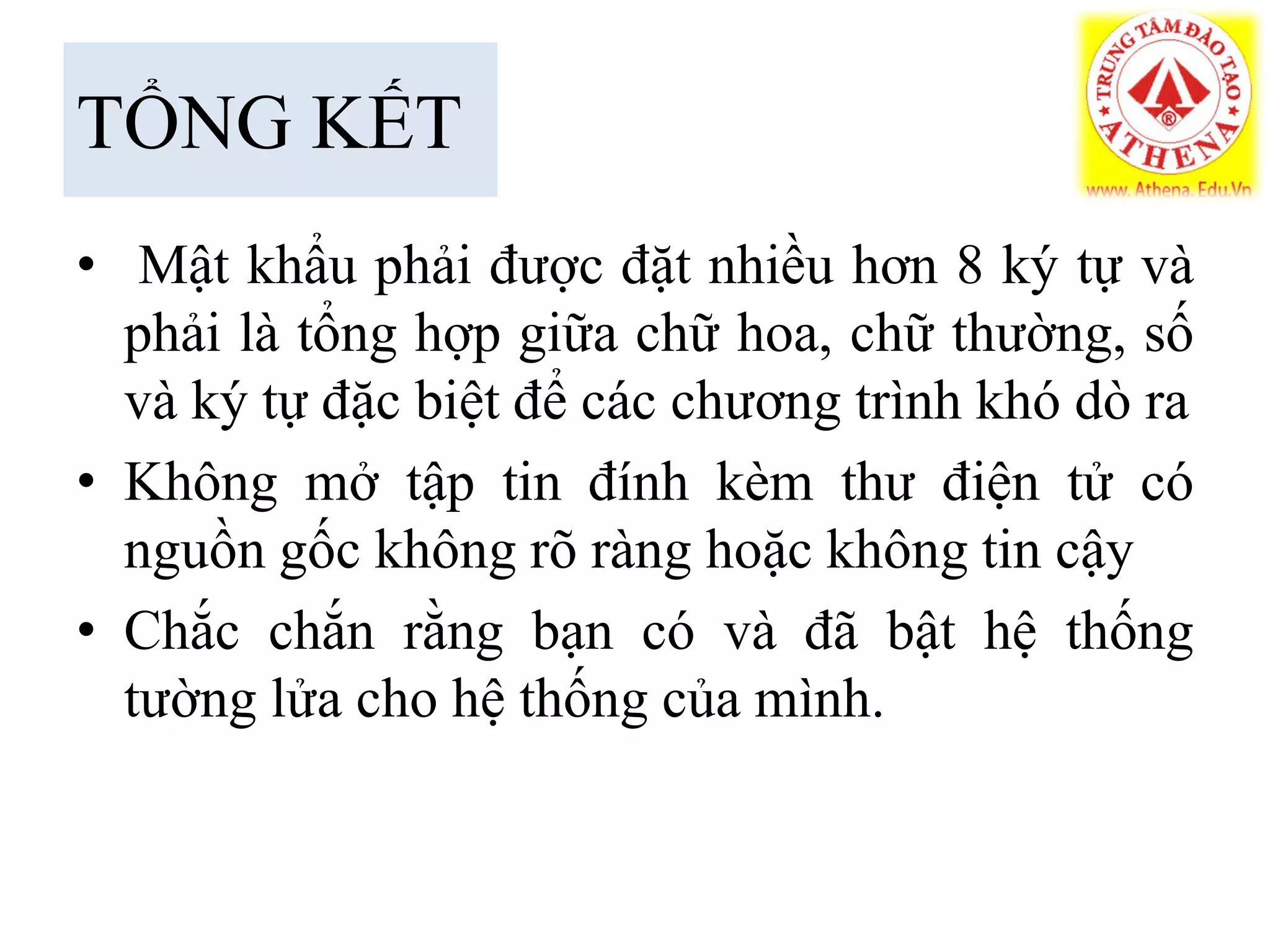 TỔNG KẾT
• Mật khẩu phải được đặt nhiều hơn 8 ký tự và
phải là tổng hợp giữa chữ hoa, chữ thường, số
và ký tự đặc biệt để các chương trình khó dò ra
• Không mở tập tin đính kèm thư điện tử có
nguồn gốc không rõ ràng hoặc không tin cậy
• Chắc chắn rằng bạn có và đã bật hệ thống
tường lửa cho hệ thống của mình.
 
