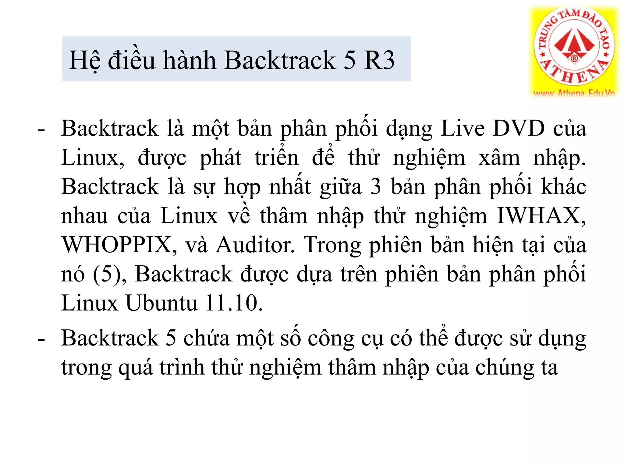 Hệ điều hành Backtrack 5 R3
- Backtrack là một bản phân phối dạng Live DVD của
Linux, được phát triển để thử nghiệm xâm nhập.
Backtrack là sự hợp nhất giữa 3 bản phân phối khác
nhau của Linux về thâm nhập thử nghiệm IWHAX,
WHOPPIX, và Auditor. Trong phiên bản hiện tại của
nó (5), Backtrack được dựa trên phiên bản phân phối
Linux Ubuntu 11.10.
- Backtrack 5 chứa một số công cụ có thể được sử dụng
trong quá trình thử nghiệm thâm nhập của chúng ta
 
