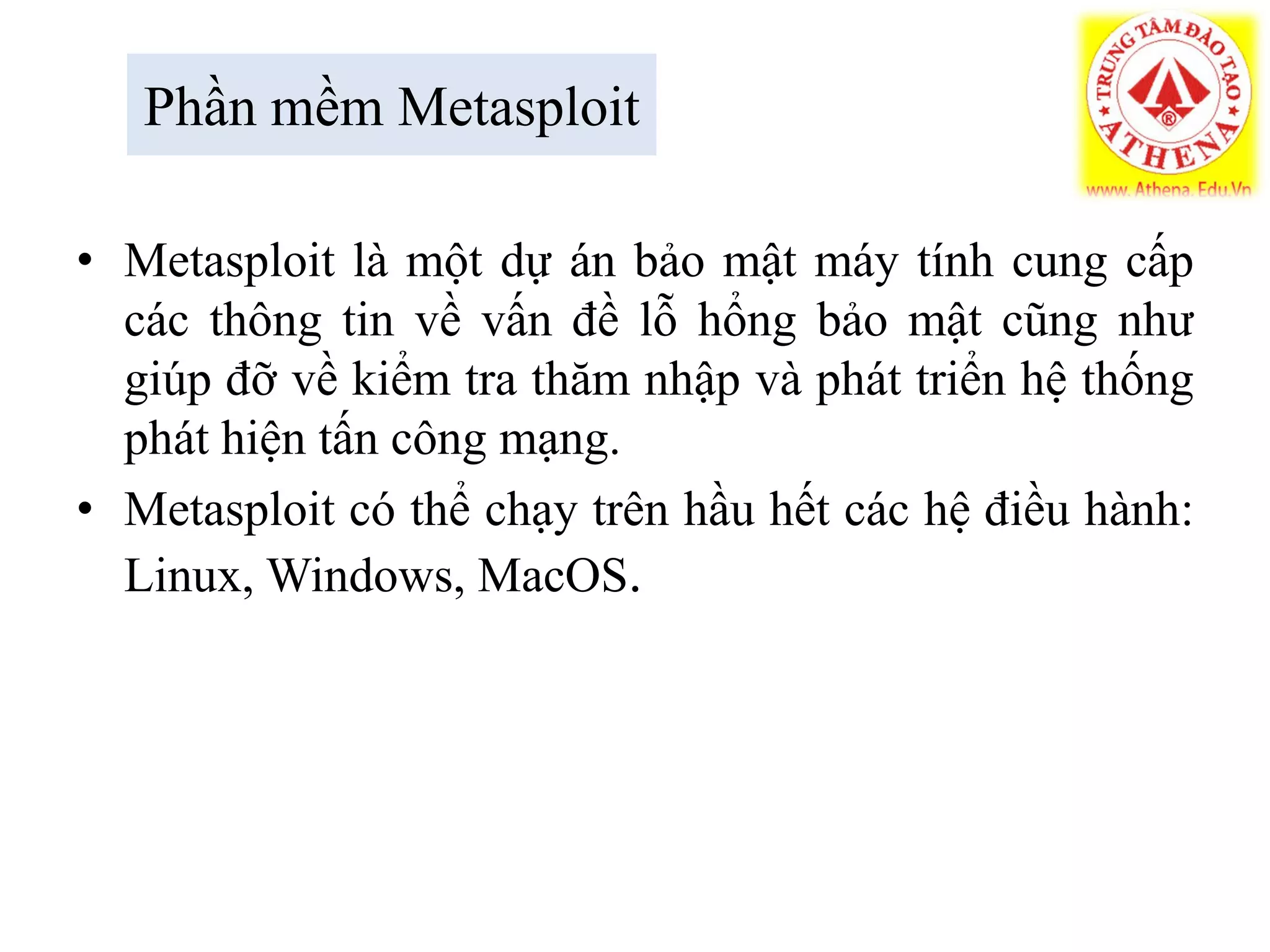 Phần mềm Metasploit
• Metasploit là một dự án bảo mật máy tính cung cấp
các thông tin về vấn đề lỗ hổng bảo mật cũng như
giúp đỡ về kiểm tra thăm nhập và phát triển hệ thống
phát hiện tấn công mạng.
• Metasploit có thể chạy trên hầu hết các hệ điều hành:
Linux, Windows, MacOS.
 