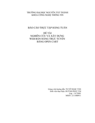 TRƯỜNG ĐẠI HỌC NGUYỄN TẤT THÀNH
KHOA CÔNG NGHỆ THÔNG TIN
BÁO CÁO THỰC TẬP HÀNG TUẦN
ĐỀ TÀI
NGHIÊN CỨU VÀ XÂY DỰNG
WEB BÁN HÀNG TRỰC TUYẾN
BẰNG OPEN CART
Giảng viên hướng dẫn: TS VÕ NGỌC TÂN
Sinh viên thực hiện: HUỲNH PHÁT TÀI
Lớp : 11CTH01
MSSV: 2111000911
 