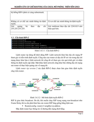 NGHIÊN CỨU CƠ CHẾ ROUTING CỦA CISCO, MÔ PHỎNG TRÊN NỀN GNS3
Page 2
hệ thống RIPv1phải có cùng subnetmask.
Không có cơ chế xác minh thông tin định
tuyến.
Có cơ chế xác minh thông tin định tuyến
Gửi quảng bá theo địa chỉ
255.255.255.255.
Gửi multicast theo địa chỉ 224.0.0.9 nên
hiệu quả hơn.
1.3. Cấu hình RIPv2
Hình 3.4.3.1 : Cấu hình RIPv2
Lệnh router rip dùng để khởi động RIP. Lệnh network khai báo địa chỉ mạng IP
tham gia và tiến trình định tuyến. Cổng nào của router có địa chỉ IP rơi vào trong địa chỉ
mạng được khai báo ở lệnh network thì cổng đó sẽ tham gia vào quá trình gửi và nhận
thông tin định tuyến cập nhật. Mặt khác lệnh network cũng khai báo những địa chỉ mạng
mà router sẽ thực hiện quảng cáo về mạng đó.
Lệnh router rip version 2 xác định RIPv2 được chọn làm giao thức định tuyến
chạy trên router.
Hình 3.4.3.2 : Mô hình định tuyến RIPv2
RIP là giao thức broadcast. Do đó, khi muốn chạy RIP trong mạng non-broadcast như
Frame Relay thì ta cần phải khai báo các router RIP láng giềng bằng lệnh sau:
 Router(config- router) # neighbor ip address
Mặc định router học thông tin về đường đến mạng đích bằng
 