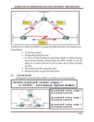 NGHIÊN CỨU CƠ CHẾ ROUTING CỦA CISCO, MÔ PHỎNG TRÊN NỀN GNS3
Page 4
Sau đây là các ưu điểm của EIGRP so với giao thức định tuyến theo vectơ khoảng cách
thông thường:
 Tốc độ hội tụ nhanh.
 Sử dụng băng thông hiệu quả.
 Có hỗ trợ VLSM (Variable–Length Subnet Mask) và CIDR (Classless
Inter Domain Routing). Không giống như IGRP, EIGRP có trao đổi
thông tin về subnet mask nên nó hỗ trợ được cho hệ thống IP không
theo lớp.
 Hỗ trợ nhiều giao thức mạng khác nhau.
 Không phụ thuộc vào giao thức định tuyến,
2.3 Cấu hình EIGRP
Sử dụng lệnh sau để khởi động EIGRP và xác định con số của hệ tự quản:
 