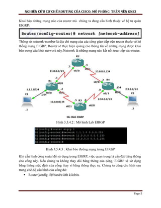 NGHIÊN CỨU CƠ CHẾ ROUTING CỦA CISCO, MÔ PHỎNG TRÊN NỀN GNS3
Page 5
Khai báo những mạng nào của router mà chúng ta đang cấu hình thuộc về hệ tự quản
EIGRP:
Thông số network-number là địa chỉ mạng của các cổng giao tiếp trên router thuộc về hệ
thống mạng EIGRP. Router sẽ thực hiện quảng cáo thông tin về những mạng được khai
báo trong câu lệnh network này.Network là những mạng nào kết nối trực tiếp vào router.
Hình 3.5.4.2 : Mô hình Lab EIRGP
Hình 3.5.4.3 : Khai báo đường mạng trong EIRGP
Khi cấu hình cổng serial để sử dụng trong EIGRP, việc quan trọng là cần đặt băng thông
cho cổng này. Nếu chúng ta không thay đổi bằng thông của cổng, EIGRP sẽ sử dụng
băng thông mặc định của cổng thay vì băng thông thực sự. Chúng ta dùng câu lệnh sau
trong chế độ cấu hình của cổng đó:
 Router(config-if)#bandwidth kilobits
 