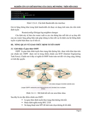 NGHIÊN CỨU CƠ CHẾ ROUTING CỦA CISCO, MÔ PHỎNG TRÊN NỀN GNS3
Page 6
Hình 3.5.4.4 : Cấu hình Bandwidth cho interface
Giá trị băng thông khai trong lệnh bandwidth chỉ được sử dụng tính toán cho tiến trình
định tuyến
Router(config-if)#eigrp log-neighbor-changes
Câu lệnh này sẽ làm cho router xuất ra các câu thông báo mỗi khi có sự thay đổi
của các router láng giềng thân mật giúp chúng ta theo dõi sự ổn định của hệ thống định
tuyến và phát hiện được sự cố nếu có.
III. TỔNG QUAN VỀ GIAO THỨC ĐỊNH TUYẾN OSPF
3.1 Giới thiệu về giao thức OSPF
OSPF là giao thức đình tuyến theo trạng thái đường liên được triển khai dựa trên
các chuẩn mở. OSPF đựơc mô tả trong nhiều chuẩn của IETF (Internet Engineering
Task Force). Chuẩn mở ở đây có nghĩa là OSPF hoàn toàn mở đối với công cộng, không
có tính độc quyền.
Hình 3.6.1.1 : Mô hình kết nối các area khác nhau
Sau đây là các đặc điểm chính của OSPF:
 Là giao thức định tuyến theo trạng thái đường liên kết.
 Được định nghĩa trong RFC 2328.
 Sử dụng thuật toán SPF để tính toán chọn đường đi tốt nhất.
 