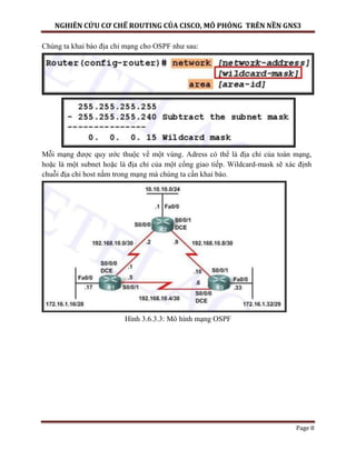 NGHIÊN CỨU CƠ CHẾ ROUTING CỦA CISCO, MÔ PHỎNG TRÊN NỀN GNS3
Page 8
Chúng ta khai báo địa chỉ mạng cho OSPF như sau:
Mỗi mạng được quy ước thuộc về một vùng. Adress có thể là địa chỉ của toàn mạng,
hoặc là một subnet hoặc là địa chỉ của một cổng giao tiếp. Wildcard-mask sẽ xác định
chuỗi địa chỉ host nằm trong mạng mà chúng ta cần khai báo.
Hình 3.6.3.3: Mô hình mạng OSPF
 