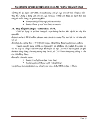 NGHIÊN CỨU CƠ CHẾ ROUTING CỦA CISCO, MÔ PHỎNG TRÊN NỀN GNS3
Page 10
Để thay đổi giá trị ưu tiên OSPF, chúng ta dùng lệnh ip ospf priority trên cổng nào cần
thay đổi. Chúng ta dùng lệnh showip ospf interface có thể xem được giá trị ưu tiên của
cổng và nhiều thông tin quan trọng khác.
 Router(config-if)#ip ospf priority number
 Router#show ip ospf interfacetype number
3.5. Thay đổi giá trị chi phí và chia tải của OSPF.
OSPF sử dụng chi phí làm thông số chọn đường tốt nhất. Giá trị chi phí này liên
quan đến
đường truyền và dữ liệu nhận vào của một cổng trên router. Nói tóm lại, chi phí của một
kết nối
được tính theo công thức (10^8 / Bw) trong đó băng thông được tính theo đơn vị bit/s.
Người quản trị mạng có thể cấu hình giá trị chi phí bằng nhiều cách. Cổng nào có
chi phí thấp thì cổng đó sẽ được chọn để chuyển dữ liệu. Cisco IOS tự động tính chi phí
dựa trên băng thông của cổng tương ứng. Do đó, để OSPF hoạt động đúng chúng ta cần
cấu hình băng thông
đúng cho cổng của router.
 Router (config)#interface <interface>
 Router(config-if)#bandwidth <băng thông>
Giá trị băng thông mặc định của cổng Serial Cisco là 1,544Mbps hay 1544kbs.
 