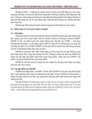NGHIÊN CỨU CƠ CHẾ ROUTING CỦA CISCO, MÔ PHỎNG TRÊN NỀN GNS3
Page 3
Đường cố định – là đường do người quản trị mạng cấu hình bằng tay cho router
trong đó chỉ định rõ router kế tiếp để tới mạng đích. Đường cố định có khả năng bảo mật
cao vì khong có hoạt động gửi thông tin cập nhật như đường định tuyến động. Đường cố
định rất hữu dụng khi chỉ có một đường duy nhất đến đích không còn đường nào khác
phải chọn lựa.
Đường mặc định cũng do người quản trị mạng cấu hình bằng tay cho router.
II. TỔNG QUAN VỀ GIAO THỨC EIGRP
2.1 Giới thiệu
Enhanced Interior Gateway Routing Protocol (EIGRP) là một giao thức định tuyến
độc quyền của Cisco được phát triển từ Interior Gateway Routing Protocol (IGRP).
EIGRP có hỗ trợ định tuyến liên miền không theo lớp địa chỉ (CIDR – Classless
Interdomain Routing) và cho phép người thiết kế mạng tối ưu không gian sử dụng địa
chỉ bằng VLSM. So với IGRP, EIGRP có thời gian hội tụ nhanh hơn, khả năng mở rộng
tốt hơn và khả năng chống lặp vòng cao hơn.
EIGRP là một giao thức định tuyến nâng cao hơn dựa trên các đặc điểm cả giao
thức định tuyến theo trạng thái đường liên kết. Những ưu điểm tốt nhất của OSPF như
thông tin cập nhật một phần, phát hiện router láng giềng…được đưa vào EIGRP. Tuy
nhiên, cấu hình EIGRP dễ hơn cấu hình OSPF.
EIGRP là một lựa chọn lý tưởng cho các mạng lớn, đa giao thức được xây dựng
dựa trên các Cisco router.
2.2 Các đặc điểm của EIGRP
EIGRP hoạt động khác với IGRP. Về bản chất EIGRP là một giao thức định tuyến
theo vectơ khoảng cách nâng cao nhưng khi cập nhật và bảo trì thông tin láng giềng và
thông tin định tuyến thì nó làm việc giống như một giao thức định tuyến theo trạng thái
đường liên kết
Khi bật EIGRP trên một cổng, router sẽ gửi các gói tin hello ra khỏi cổng để thiết
lập quan hệ láng giềng với router kết nối trực tiếp với mình. Điểm khác biệt là các gói
tin hello được gửi đến địa chỉ multicast dành riêng cho EIGRP là 224.0.0.10 với giá trị
hello – timer (khoảng thời gian định kỳ gửi gói hello) là 5s.
 