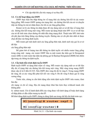 NGHIÊN CỨU CƠ CHẾ ROUTING CỦA CISCO, MÔ PHỎNG TRÊN NỀN GNS3
Page 7
 Chỉ cập nhật khi cấu trúc mạng có sự thay đổi.
3.2. Cơ chế hoạt động của OSPF
OSPF thực hiện thu thập thông tin về trạng thái các đường liên kết từ các router
láng giềng. Mỗi router OSPF quảng cáo trạng thái các đường liên kết của nó và chuyển
tiếp các thông tin mà nó nhận được cho tất cả các láng giềng khác.
Router xử lý các thông tin nhận được để xây dựng một cơ sở dữ liệu về trạng thái
các đường liên kết trong một vùng. Mỗi router áp dụng thuật toán SPF và cơ sở dữ liệu
của nó để tính toán chọn đường tốt nhất đến từng mạng đích. Thuật toán SPF tính toàn
chi phí dựa trên băng thông của đường truyền. Đường nào có chi phí nhỏ nhất sẽ được
chọn để đưa vào bảng định tuyến.
Mỗi router giữ một danh sách các láng giềng thân mật, danh sách này gọi là cơ sở
dữ liệu
các láng giềng thân mật
Để giảm bớt số lượng trao đổi thông tin định tuyến với nhiều router láng giềng
trong cùng một mạng, các router OSPF bầu ra một router đại diện gọi là Designated
router (DR) và một router đại diện dự phòng gọi là Backup Designated (BDR) làm điểm
tập trung các thông tin định tuyến.
3.3. Cấu hình tiến trình định tuyến OSPF
Định tuyến OSPF sử dụng khái niệm về vùng. Mỗi router xây dựng một cơ sở dữ liệu
đầy đủ về trạng thái các đường liên kết trong một vùng. Một vùng trong mạng OSPF
được cấp số từ 0 đến 65.535. Nếu OSPF đơn vùng thì đó là vùng 0. Trong mạng OSPF
đa vùng, tất cả các vùng đều phải kết nối vào vùng 0. Do đó vùng 0 được gọi là vùng
xương sống.
Trước tiên, chúng ta cần khởi động tiến trình định tuyến OSPF trên router, khai
báo địa
chỉ mạng và chỉ số vùng. Địa chỉ mạng được khai báo kèm theo wildcard mask chứ
không phải
là subnet mask. Chỉ số danh định (ID) của vùng được viết dưới dạng số hoặc dưới dạng
số thập phân có dấu chấm tượng tự như IP.
Để khởi động định tuyến OSPF chúng ta dùng lệnh sau trong chế độ cấu hình toàn cục:
Hình 3.6.3.1 : Cấu hình vào router
 