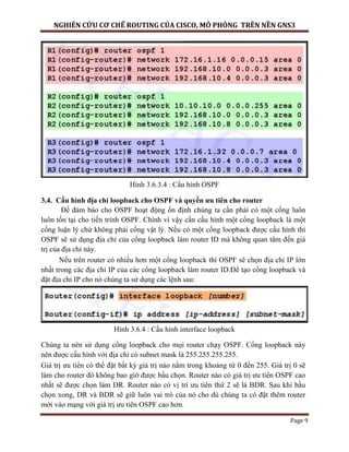 NGHIÊN CỨU CƠ CHẾ ROUTING CỦA CISCO, MÔ PHỎNG TRÊN NỀN GNS3
Page 9
Hình 3.6.3.4 : Cấu hình OSPF
3.4. Cấu hình địa chỉ loopback cho OSPF và quyền ưu tiên cho router
Để đảm bảo cho OSPF hoạt động ổn định chúng ta cần phải có một cổng luôn
luôn tồn tại cho tiến trình OSPF. Chính vì vậy cần cấu hình một cổng loopback là một
cổng luận lý chứ không phải cổng vật lý. Nếu có một cổng loopback được cấu hình thì
OSPF sẽ sử dụng địa chỉ của cổng loopback làm router ID mà không quan tâm đến giá
trị của địa chỉ này.
Nếu trên router có nhiều hơn một cổng loopback thì OSPF sẽ chọn địa chỉ IP lớn
nhất trong các địa chỉ IP của các cổng loopback làm router ID.Để tạo cổng loopback và
đặt địa chỉ IP cho nó chúng ta sử dụng các lệnh sau:
Hình 3.6.4 : Cấu hình interface loopback
Chúng ta nên sử dụng cổng loopback cho mọi router chạy OSPF. Cổng loopback này
nên được cấu hình với địa chỉ có subnet mask là 255.255.255.255.
Giá trị ưu tiên có thể đặt bất kỳ giá trị nào nằm trong khoảng từ 0 đến 255. Giá trị 0 sẽ
làm cho router đó không bao giờ được bầu chọn. Router nào có giá trị ưu tiên OSPF cao
nhất sẽ được chọn làm DR. Router nào có vị trí ưu tiên thứ 2 sẽ là BDR. Sau khi bầu
chọn xong, DR và BDR sẽ giữ luôn vai trò của nó cho dù chúng ta có đặt thêm router
mới vào mạng với giá trị ưu tiên OSPF cao hơn.
 