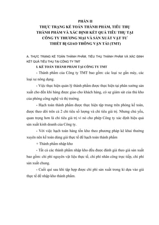PHẦN II
THỰC TRẠNG KẾ TOÁN THÀNH PHẨM, TIÊU THỤ
THÀNH PHẨM VÀ XÁC ĐỊNH KẾT QUẢ TIÊU THỤ TẠI
CÔNG TY THƯƠNG MẠI VÀ SẢN XUẤT VẬT TƯ
THIẾT BỊ GIAO THÔNG VẬN TẢI (TMT)
A. THỰC TRẠNG KẾ TOÁN THÀNH PHẨM, TIÊU THỤ THÀNH PHẨM VÀ XÁC ĐỊNH
KẾT QUẢ TIÊU THỤ TẠI CÔNG TY TMT

I. KẾ TOÁN THÀNH PHẨM TẠI CÔNG TY TMT

- Thành phẩm của Công ty TMT bao gồm: các loại xe gắn máy, các
loại xe nông dụng.
- Việc thực hiện quản lý thành phẩm được thực hiện tại phân xưởng sản
xuất cho đến khi hàng được giao cho khách hàng, có sự giám sát của thủ kho
của phòng công nghệ và thị trường.
- Hạch toán thành phẩm được thực hiện tập trung trên phòng kế toán,
được theo dõi trên cả 2 chỉ tiêu số lượng và chỉ tiêu giá trị. Nhưng chủ yếu,
quan trọng hơn là chỉ tiêu giá trị vì nó cho phép Công ty xác định hiệu quả
sản xuất kinh doanh của Công ty.
- Với việc hạch toán hàng tồn kho theo phương pháp kê khai thường
xuyên nên kế toán dùng giá thực tế để hạch toán thành phẩm
+ Thành phẩm nhập kho
- Tất cả các thành phẩm nhập kho đều được đánh giá theo giá sản xuất
bao gồm: chi phí nguyên vật liệu thực tế, chi phí nhân công trực tiếp, chi phí
sản xuất chung.
- Cuối quí sau khi tập hợp được chi phí sản xuất trong kì dựa vào giá
thực tế để nhập kho thành phẩm.

 