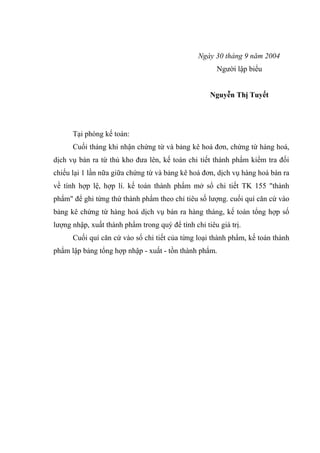 Ngày 30 tháng 9 năm 2004
Người lập biểu
Nguyễn Thị Tuyết

Tại phòng kế toán:
Cuối tháng khi nhận chứng từ và bảng kê hoá đơn, chứng từ hàng hoá,
dịch vụ bán ra từ thủ kho đưa lên, kế toán chi tiết thành phẩm kiểm tra đối
chiếu lại 1 lần nữa giữa chứng từ và bảng kê hoá đơn, dịch vụ hàng hoá bán ra
về tính hợp lệ, hợp lí. kế toán thành phẩm mở sổ chi tiết TK 155 "thành
phẩm" để ghi từng thứ thành phẩm theo chỉ tiêu số lượng. cuối quí căn cứ vào
bảng kê chứng từ hàng hoá dịch vụ bán ra hàng tháng, kế toán tổng hợp số
lượng nhập, xuất thành phẩm trong quý để tính chỉ tiêu giá trị.
Cuối quí căn cứ vào sổ chi tiết của từng loại thành phẩm, kế toán thành
phẩm lập bảng tổng hợp nhập - xuất - tồn thành phẩm.

 
