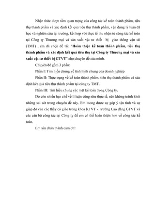 Nhận thức được tầm quan trọng của công tác kế toán thành phẩm, tiêu
thụ thành phẩm và xác định kết quả tiêu thụ thành phẩm, vận dụng lý luận đã
học và nghiên cứu tại trường, kết hợp với thực tế thu nhận từ công tác kế toán
tại Công ty Thương mại và sản xuất vật tư thiết bị giao thông vận tải
(TMT) , em đã chọn đề tài: "Hoàn thiện kế toán thành phẩm, tiêu thụ
thành phẩm và xác định kết quả tiêu thụ tại Công ty Thương mại và sản
xuất vật tư thiết bị GTVT" cho chuyên đề của mình.
Chuyên đề gồm 3 phần:
Phần I: Tìm hiểu chung về tình hình chung của doanh nghiệp
Phần II: Thực trạng về kế toán thành phẩm, tiêu thụ thành phẩm và xác
định kết quả tiêu thụ thành phẩm tại công ty TMT.
Phần III: Tìm hiểu chung các mặt kế toán trong Công ty.
Do còn nhiều hạn chế về lí luận cũng như thực tế, nên không tránh khỏi
những sai sót trong chuyên đề này. Em mong được sự góp ý tận tình và sự
giúp đỡ của các thầy cô giáo trong khoa KTVT - Trường Cao đẳng GTVT và
các cán bộ công tác tại Công ty để em có thể hoàn thiện hơn về công tác kế
toán.
Em xin chân thành cảm ơn!

 
