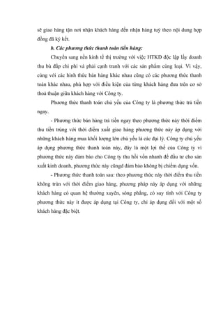 sẽ giao hàng tận nơi nhận khách hàng đến nhận hàng tuỳ theo nội dung hợp
đồng đã ký kết.
b. Các phương thức thanh toán tiền hàng:
Chuyển sang nền kinh tế thị trường với việc HTKD độc lập lấy doanh
thu bù đắp chi phí và phải cạnh tranh với các sản phẩm cùng loại. Vì vậy,
cùng với các hình thức bán hàng khác nhau cũng có các phương thức thanh
toán khác nhau, phù hợp với điều kiện của từng khách hàng đưa trên cơ sở
thoả thuận giữa khách hàng với Công ty.
Phương thức thanh toán chủ yếu của Công ty là phương thức trả tiền
ngay.
- Phương thức bán hàng trả tiền ngay theo phương thức này thời điểm
thu tiền trùng với thời điểm xuất giao hàng phương thức này áp dụng với
những khách hàng mua khối lượng lớn chủ yếu là các đại lý. Công ty chủ yếu
áp dụng phương thức thanh toán này, đây là một lợi thế của Công ty vì
phương thức này đảm bảo cho Công ty thu hồi vốn nhanh để đầu tư cho sản
xuất kinh doanh, phương thức này cũngd đảm bảo không bị chiếm dụng vốn.
- Phương thức thanh toán sau: theo phương thức này thời điểm thu tiền
không trùn với thời điểm giao hàng, phương pháp này áp dụng với những
khách hàng có quan hệ thường xuyên, sòng phẳng, có suy tính với Công ty
phương thức này ít được áp dụng tại Công ty, chỉ áp dụng đối với một số
khách hàng đặc biệt.

 