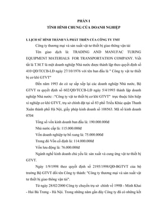 PHẦN I
TÌNH HÌNH CHUNG CỦA DOANH NGHIỆP
I. LỊCH SỬ HÌNH THÀNH VÀ PHÁT TRIỂN CỦA CÔNG TY TMT

Công ty thương mại và sản xuất vật tư thiết bị giao thông vận tải
Tên

giao

dịch

là:

TRADING

AND

MANUFAC

TURING

EQUIPMENT MATERIALS FOR TRANSPORTATION COMPANY. Viết
tắt là T.M.T là một doanh nghiệp Nhà nước được thành lập theo quyết định số
410 QĐ/TCCB-LĐ ngày 27/10/1976 với tên ban đầu là " Công ty vật tư thiết
bị cơ khí GTVT"
Đến năm 1993 do có sự sắp xếp lại các doanh nghiệp Nhà nước, Bộ
GTVT ra quyết định số 602/QĐ/TCCB-LĐ ngày 5/4/1993 thành lập doanh
nghiệp Nhà nước: :"Công ty vật tư thiết bị cơ khí GTVT" trực thuộc liên hiệp
xí nghiệp cơ khí GTVT, trụ sở chính đặt tại số 83 phố Triều Khúc quận Thanh
Xuân thành phố Hà Nội, giấy phép kinh doanh số 108563. Mã số kinh doanh
0704
Tổng số vốn kinh doanh ban đầu là: 190.000.000đ
Nhà nước cấp là: 115.000.000đ
Vốn doanh nghiệp tự bổ xung là: 75.000.000đ
Trong đó Vốn cố định là: 114.000.000đ
Vốn lưu động là: 76.000.000đ
Ngành nghề kinh doanh chủ yếu là: sản xuất và cung ứng vật tư thiết bị
GTVT.
Ngày 1/9/1998 theo quyết định số 2195/1998/QĐ-BGTVT của bộ
trưởng Bộ GTVT đổi tên Công ty thành: "Công ty thương mại và sản xuất vật
tư thiết bị giao thông vận tải".
Từ ngày 28/02/2000 Công ty chuyển trụ sở chính về 199B - Minh Khai
- Hai Bà Trưng - Hà Nội. Trong những năm gần đây Công ty đã có những kết

 