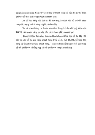 cột phần nhận hàng. Căn cứ vào chứng từ thanh toán (số tiền trả nợ kế toán
ghi vào sổ theo dõi công nợ cột đã thanh toán.
Căn cứ vào từng hóa đơn đã kể tiêu thụ, kế toán vào sổ chi tiết theo
từng đối tượng khách hàng và ghi vào bên Nợ.
Căn cứ vào chứng từ thanh toán theo bảng kê thu chi quỹ tiền mặt
TGNH và trao đổi hàng ghi vào bên có và được ghi vào cuối quí
- Bảng kê tổng hợp phải thu của khách hàng (tổng hợp số dư TK 131
căn cứ vào số dư của từng khách hàng trên sổ chi tiết TK131, kế toán lên
bảng kê tổng hợp dư của khách hàng. Tính đến thời điểm ngày cuối quí dùng
để đối chiếu với sổ tổng hợp và đối chiếu với từng khách hàng.

 