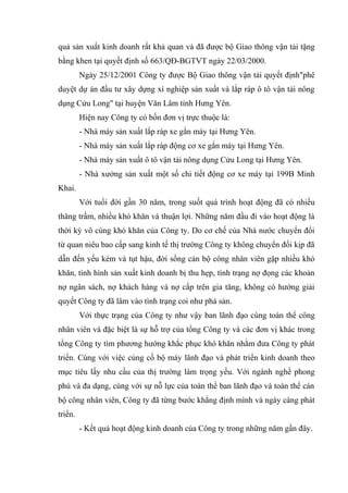 quả sản xuất kinh doanh rất khả quan và đã được bộ Giao thông vận tải tặng
bằng khen tại quyết định số 663/QĐ-BGTVT ngày 22/03/2000.
Ngày 25/12/2001 Công ty được Bộ Giao thông vận tải quyết định"phê
duyệt dự án đầu tư xây dựng xí nghiệp sản xuất và lắp ráp ô tô vận tải nông
dụng Cửu Long" tại huyện Văn Lâm tỉnh Hưng Yên.
Hiện nay Công ty có bốn đơn vị trực thuộc là:
- Nhà máy sản xuất lắp ráp xe gắn máy tại Hưng Yên.
- Nhà máy sản xuất lắp ráp động cơ xe gắn máy tại Hưng Yên.
- Nhà máy sản xuất ô tô vận tải nông dụng Cửu Long tại Hưng Yên.
- Nhà xưởng sản xuất một số chi tiết động cơ xe máy tại 199B Minh
Khai.
Với tuổi đời gần 30 năm, trong suốt quá trình hoạt động đã có nhiều
thăng trầm, nhiều khó khăn và thuận lợi. Những năm đầu đi vào hoạt động là
thời kỳ vô cùng khó khăn của Công ty. Do cơ chế của Nhà nước chuyển đổi
từ quan niêu bao cấp sang kinh tế thị trường Công ty không chuyển đổi kịp đã
dẫn đến yếu kém và tụt hậu, đời sống cán bộ công nhân viên gặp nhiều khó
khăn, tình hình sản xuất kinh doanh bị thu hẹp, tình trạng nợ đọng các khoản
nợ ngân sách, nợ khách hàng và nợ cấp trên gia tăng, không có hướng giải
quyết Công ty đã lâm vào tình trạng coi như phá sản.
Với thực trạng của Công ty như vậy ban lãnh đạo cùng toàn thể công
nhân viên và đặc biệt là sự hỗ trợ của tổng Công ty và các đơn vị khác trong
tổng Công ty tìm phương hướng khắc phục khó khăn nhằm đưa Công ty phát
triển. Cùng với việc củng cố bộ máy lãnh đạo và phát triển kinh doanh theo
mục tiêu lấy nhu cầu của thị trường làm trọng yếu. Với ngành nghề phong
phú và đa dạng, cùng với sự nỗ lực của toàn thể ban lãnh đạo và toàn thể cán
bộ công nhân viên, Công ty đã từng bước khẳng định mình và ngày càng phát
triển.
- Kết quả hoạt động kinh doanh của Công ty trong những năm gần đây.

 